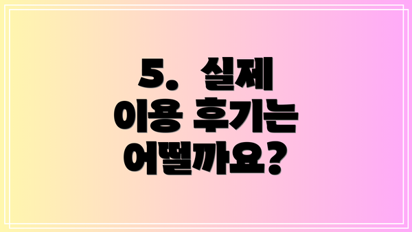 5.  실제 이용 후기는 어떨까요?